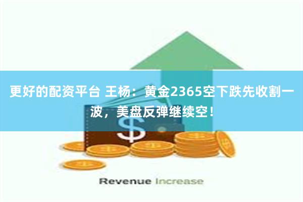 更好的配资平台 王杨：黄金2365空下跌先收割一波，美盘反弹继续空！