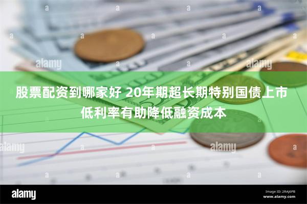 股票配资到哪家好 20年期超长期特别国债上市 低利率有助降低融资成本