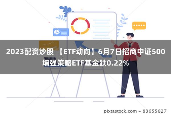 2023配资炒股 【ETF动向】6月7日招商中证500增强策略ETF基金跌0.22%