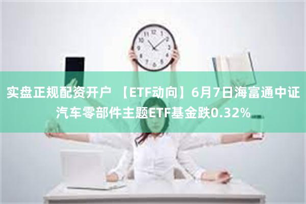 实盘正规配资开户 【ETF动向】6月7日海富通中证汽车零部件主题ETF基金跌0.32%