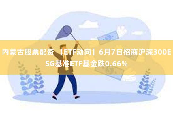 内蒙古股票配资 【ETF动向】6月7日招商沪深300ESG基准ETF基金跌0.66%