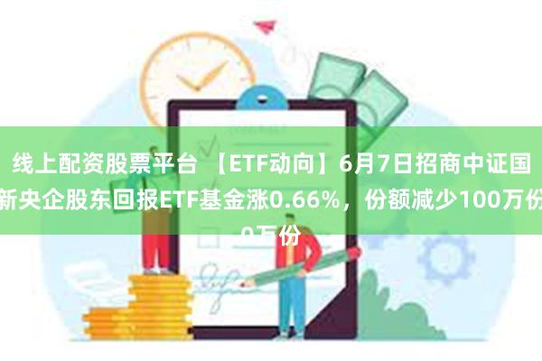 线上配资股票平台 【ETF动向】6月7日招商中证国新央企股东回报ETF基金涨0.66%，份额减少100万份