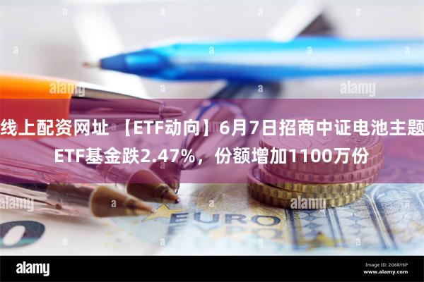 线上配资网址 【ETF动向】6月7日招商中证电池主题ETF基金跌2.47%，份额增加1100万份