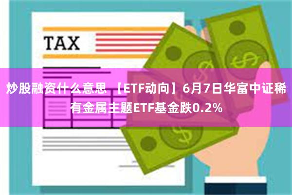 炒股融资什么意思 【ETF动向】6月7日华富中证稀有金属主题ETF基金跌0.2%