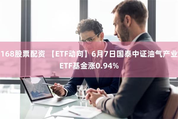 168股票配资 【ETF动向】6月7日国泰中证油气产业ETF基金涨0.94%