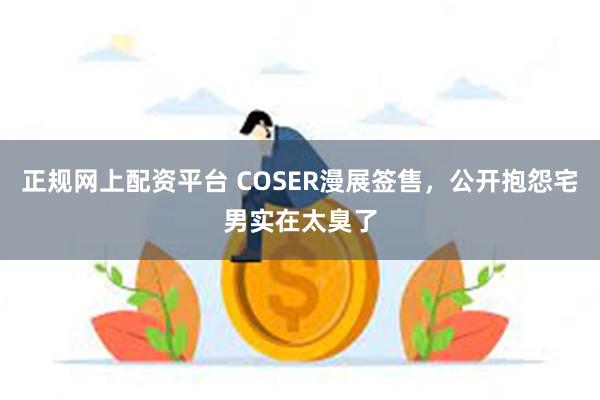 正规网上配资平台 COSER漫展签售，公开抱怨宅男实在太臭了