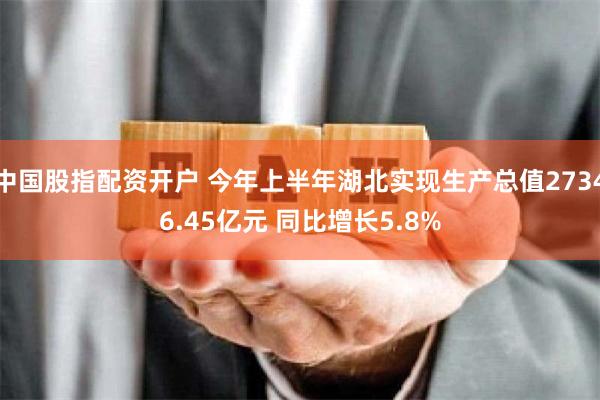 中国股指配资开户 今年上半年湖北实现生产总值27346.45亿元 同比增长5.8%