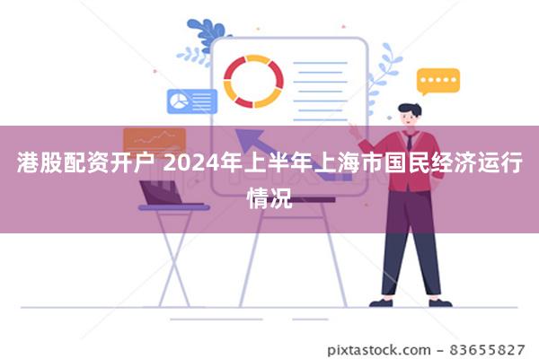 港股配资开户 2024年上半年上海市国民经济运行情况