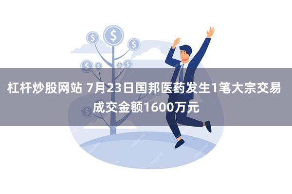 杠杆炒股网站 7月23日国邦医药发生1笔大宗交易 成交金额1600万元