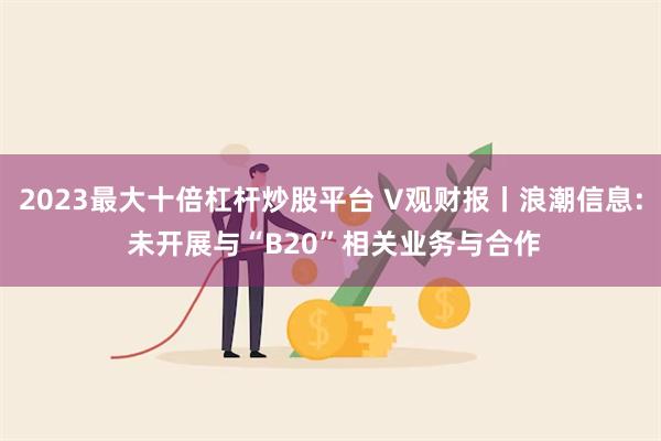 2023最大十倍杠杆炒股平台 V观财报丨浪潮信息: 未开展与“B20”相关业务与合作