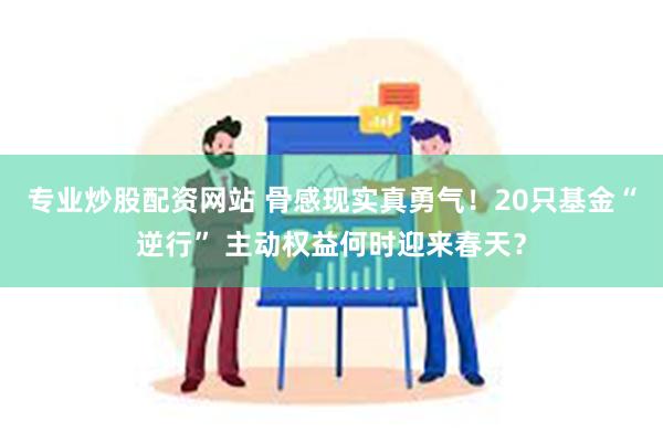 专业炒股配资网站 骨感现实真勇气！20只基金“逆行” 主动权益何时迎来春天？