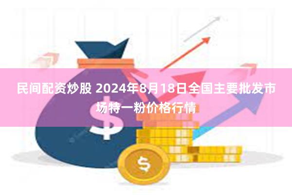 民间配资炒股 2024年8月18日全国主要批发市场特一粉价格行情