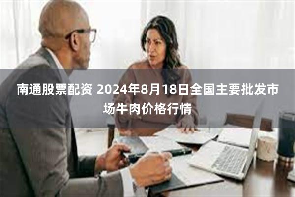 南通股票配资 2024年8月18日全国主要批发市场牛肉价格行情