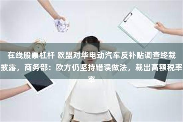 在线股票杠杆 欧盟对华电动汽车反补贴调查终裁披露，商务部：欧方仍坚持错误做法，裁出高额税率