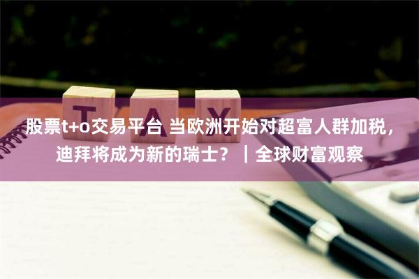 股票t+o交易平台 当欧洲开始对超富人群加税，迪拜将成为新的瑞士？｜全球财富观察