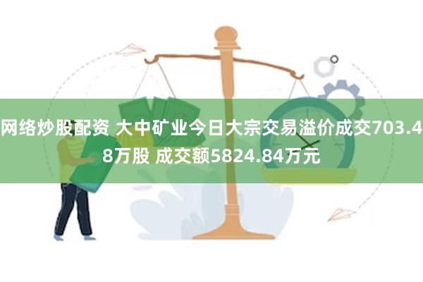 网络炒股配资 大中矿业今日大宗交易溢价成交703.48万股 成交额5824.84万元