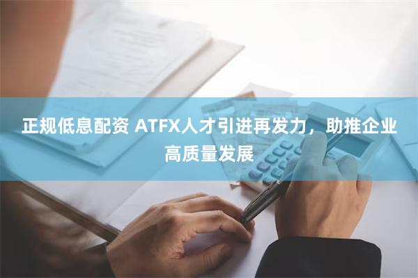 正规低息配资 ATFX人才引进再发力，助推企业高质量发展