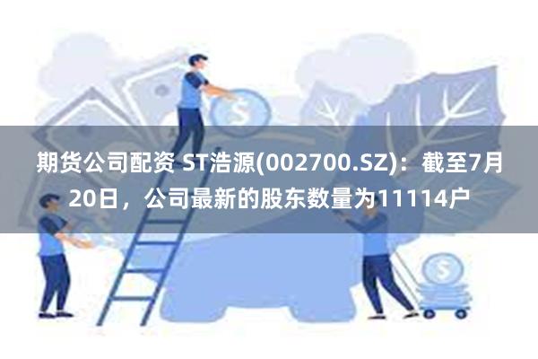 期货公司配资 ST浩源(002700.SZ)：截至7月20日，公司最新的股东数量为11114户