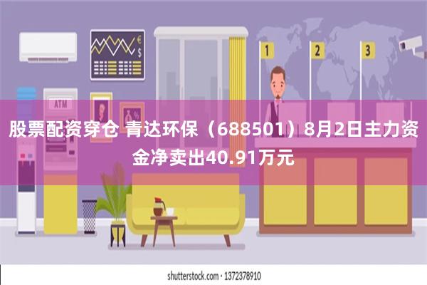 股票配资穿仓 青达环保（688501）8月2日主力资金净卖出40.91万元