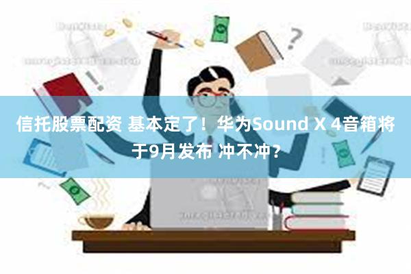 信托股票配资 基本定了！华为Sound X 4音箱将于9月发布 冲不冲？