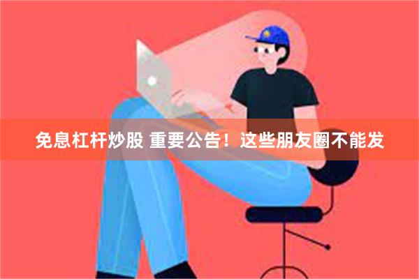 免息杠杆炒股 重要公告！这些朋友圈不能发