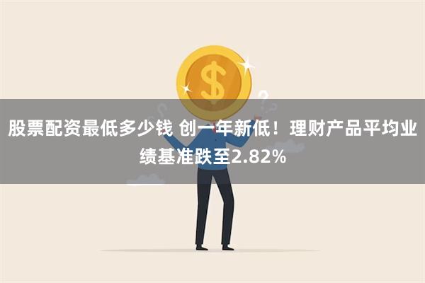 股票配资最低多少钱 创一年新低！理财产品平均业绩基准跌至2.82%