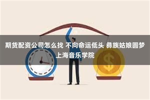 期货配资公司怎么找 不向命运低头 彝族姑娘圆梦上海音乐学院