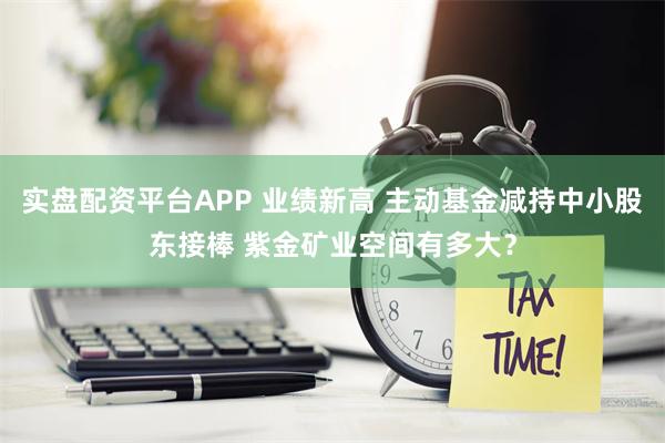 实盘配资平台APP 业绩新高 主动基金减持中小股东接棒 紫金矿业空间有多大？