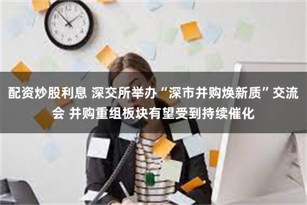 配资炒股利息 深交所举办“深市并购焕新质”交流会 并购重组板块有望受到持续催化