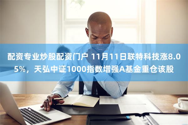 配资专业炒股配资门户 11月11日联特科技涨8.05%，天弘中证1000指数增强A基金重仓该股