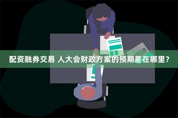 配资融券交易 人大会财政方案的预期差在哪里？