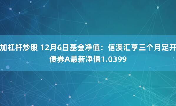 加杠杆炒股 12月6日基金净值：信澳汇享三个月定开债券A最新净值1.0399