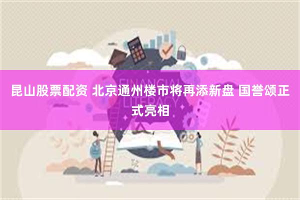 昆山股票配资 北京通州楼市将再添新盘 国誉颂正式亮相