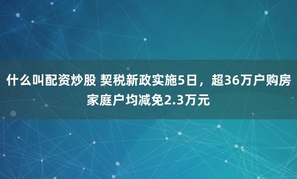 什么叫配资炒股 契税新政实施5日，超36万户购房家庭户均减免