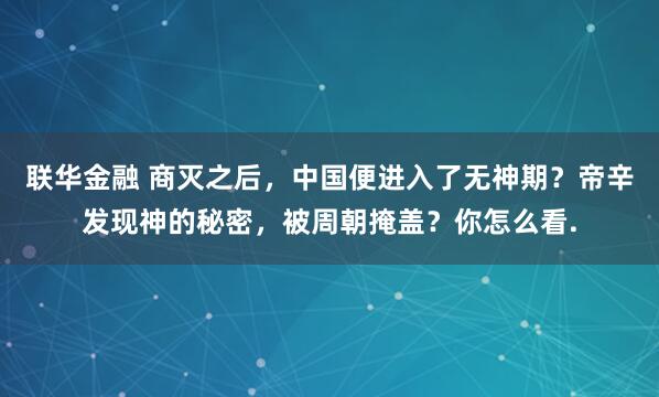 联华金融 商灭之后，中国便进入了无神期？帝辛发现神的秘密，被周朝掩盖？你怎么看.