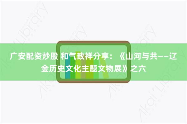 广安配资炒股 和气致祥分享：《山河与共——辽金历史文化主题文