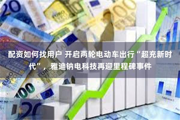 配资如何找用户 开启两轮电动车出行“超充新时代”，雅迪钠电科技再迎里程碑事件