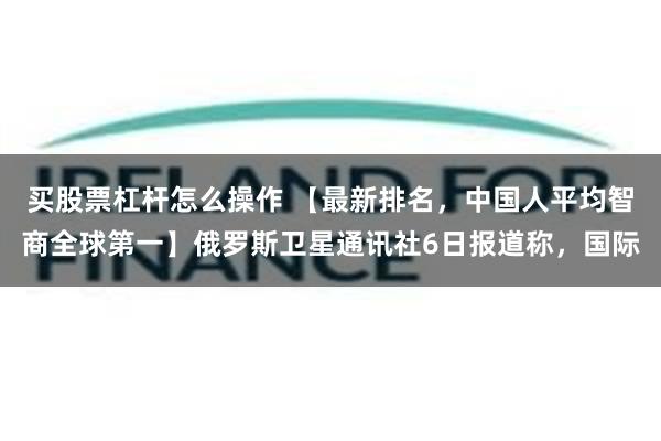 买股票杠杆怎么操作 【最新排名，中国人平均智商全球第一】俄罗斯卫星通讯社6日报道称，国际