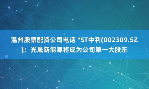 温州股票配资公司电话 *ST中利(002309.SZ)：光晟新能源将成为公司第一大股东