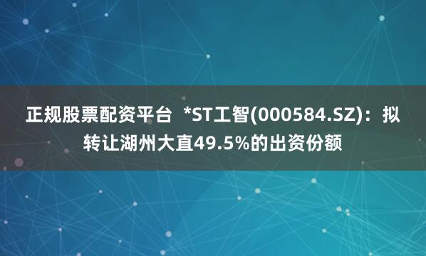 正规股票配资平台 *ST工智(000584.SZ)：拟转让