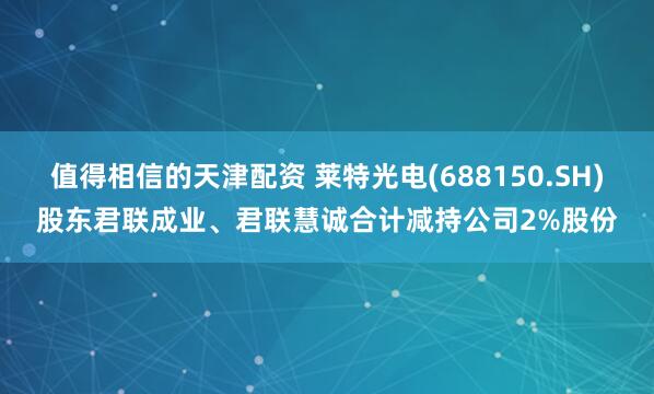 值得相信的天津配资 莱特光电(688150.SH)股东君联成业、君联慧诚合计减持公司2%股份