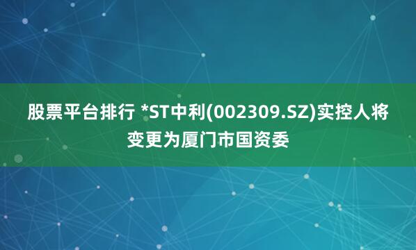 股票平台排行 *ST中利(002309.SZ)实控人将变更为厦门市国资委