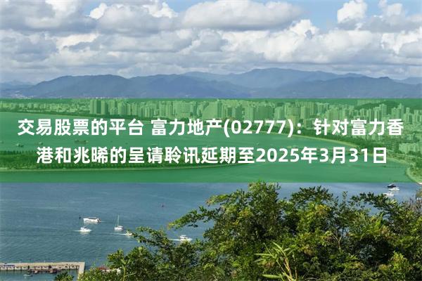 交易股票的平台 富力地产(02777)：针对富力香港和兆晞的呈请聆讯延期至2025年3月31日