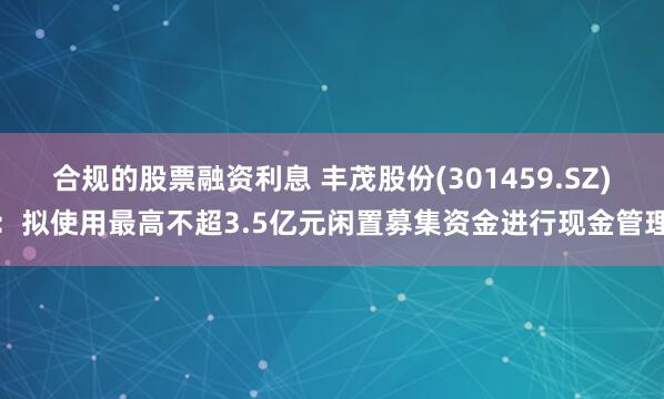 合规的股票融资利息 丰茂股份(301459.SZ)：拟使用最高不超3.5亿元闲置募集资金进行现金管理