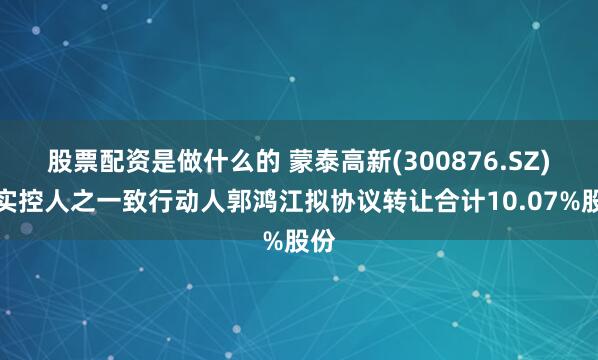 股票配资是做什么的 蒙泰高新(300876.SZ)：实控人之一致行动人郭鸿江拟协议转让合计10.07%股份