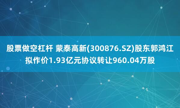 股票做空杠杆 蒙泰高新(300876.SZ)股东郭鸿江拟作价1.93亿元协议转让960.04万股