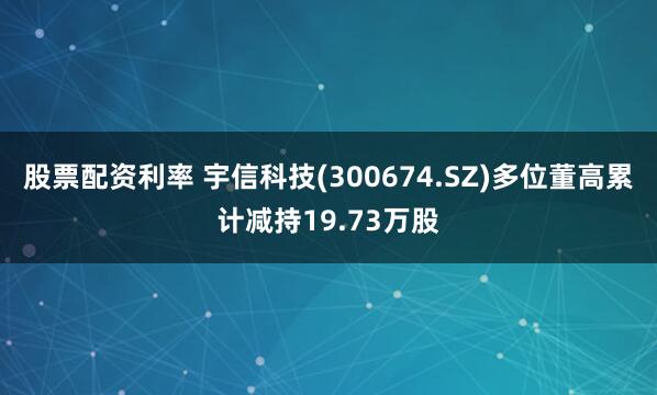 股票配资利率 宇信科技(300674.SZ)多位董高累计减持19.73万股