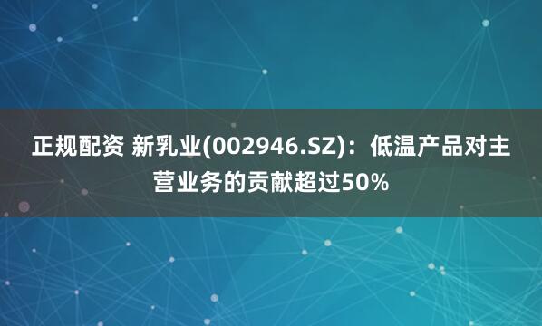 正规配资 新乳业(002946.SZ)：低温产品对主营业务的贡献超过50%