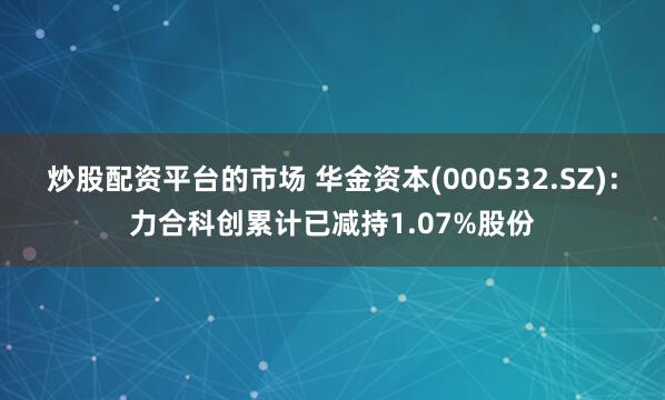 炒股配资平台的市场 华金资本(000532.SZ)：力合科创累计已减持1.07%股份