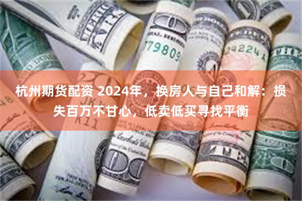 杭州期货配资 2024年，换房人与自己和解：损失百万不甘心，低卖低买寻找平衡